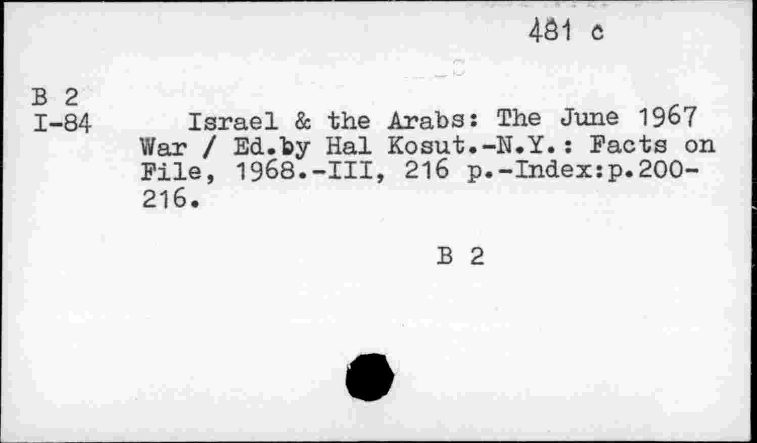 ﻿4S1 o
1-84 Israel & the Arabs: The June 1967 War / Ed.by Hal Kosut.-N.Y.: Facts on File, 1968.-Ill, 216 p.-Index:p.200-216.
B 2